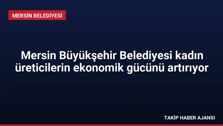 Mersin Büyükşehir Belediyesi kadın üreticilerin ekonomik gücünü artırıyor